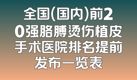 全国（国内）前20强胳膊烫伤植皮手术医院排名提前发布一览表