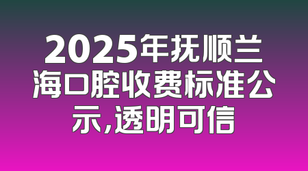 2025年抚顺兰海口腔收费标准公示，透明可信