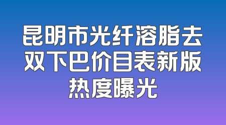 昆明市光纤溶脂去双下巴价目表新版热度曝光