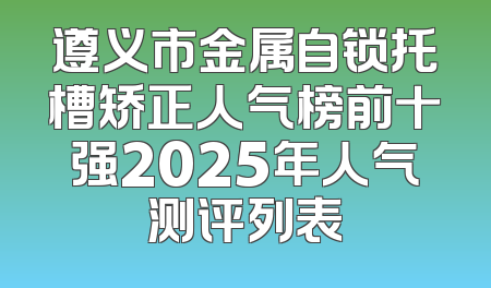 遵义市金属自锁托槽矫正人气榜前十强2025年人气测评列表