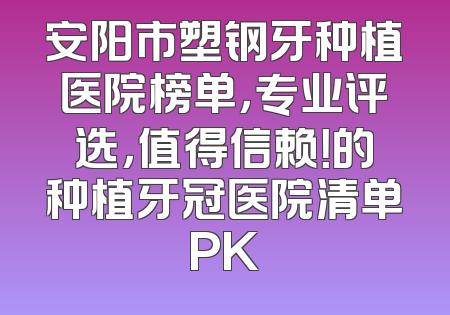 安阳市塑钢牙种植医院榜单，专业评选，值得信赖！的种植牙冠医院清单PK