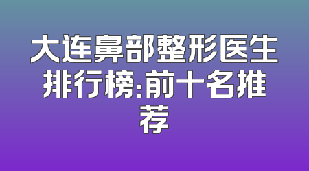 大连鼻部整形医生排行榜：前十名推荐