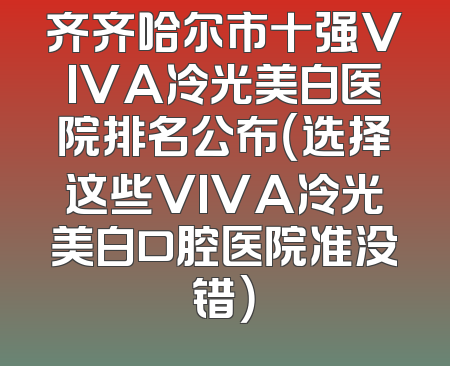 齐齐哈尔市十强VIVA冷光美白医院排名公布（选择这些VIVA冷光美白口腔医院准没错）