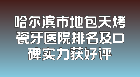 哈尔滨市地包天烤瓷牙医院排名及口碑实力获好评
