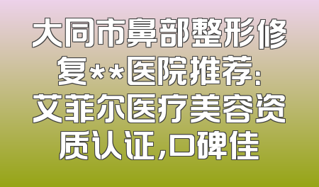 大同市鼻部整形修复**医院推荐：艾菲尔医疗美容资质认证，口碑佳