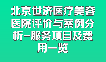 北京世济医疗美容医院评价与案例分析-服务项目及费用一览