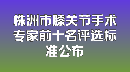 株洲市膝关节手术专家前十名评选标准公布