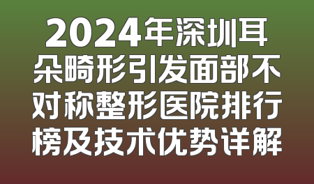 2024年深圳耳朵畸形引发面部不对称整形医院排行榜及技术优势详解