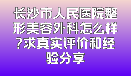 长沙市人民医院整形美容外科怎么样？求真实评价和经验分享