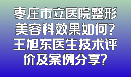 枣庄市立医院整形美容科效果如何？王旭东医生技术评价及案例分享？