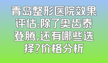 青岛整形医院效果评估：除了奥齿泰登腾，还有哪些选择？价格分析
