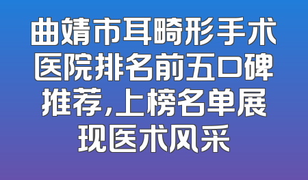 曲靖市耳畸形手术医院排名前五口碑推荐，上榜名单展现医术风采