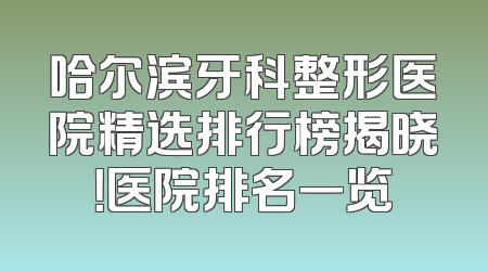 哈尔滨牙科整形医院精选排行榜揭晓！医院排名一览