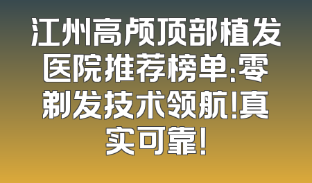 江州高颅顶部植发医院推荐榜单：零剃发技术领航！真实可靠！