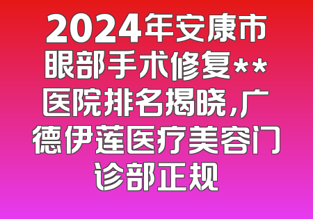 2024年安康市眼部手术修复**医院排名揭晓，广德伊莲医疗美容门诊部正规