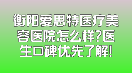衡阳爱思特医疗美容医院怎么样？医生口碑优先了解！