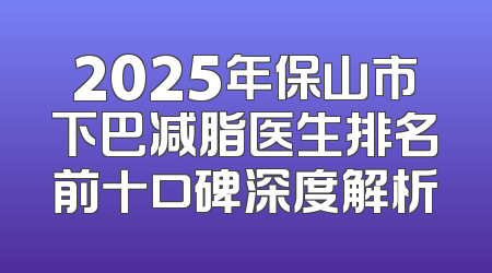 2025年保山市下巴减脂医生排名前十口碑深度解析