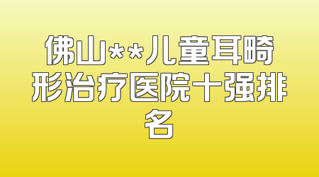佛山**儿童耳畸形治疗医院十强排名