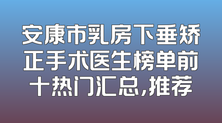 安康市乳房下垂矫正手术医生榜单前十热门汇总，推荐