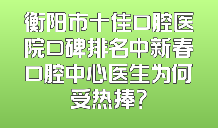 衡阳市十佳口腔医院口碑排名中新春口腔中心医生为何受热捧？