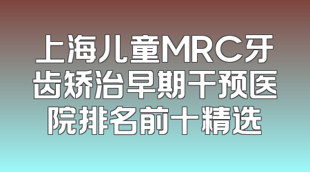 上海儿童MRC牙齿矫治早期干预医院排名前十精选