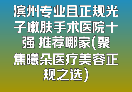 滨州专业且正规光子嫩肤手术医院十强 推荐哪家（聚焦曦朵医疗美容正规之选）