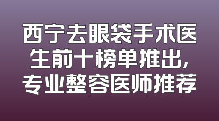 西宁去眼袋手术医生前十榜单推出，专业整容医师推荐