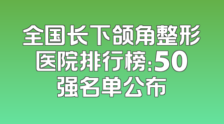全国长下颌角整形医院排行榜：50强名单公布