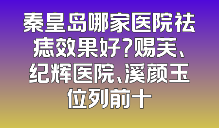 秦皇岛哪家医院祛痣效果好？赐芙、纪辉医院、溪颜玉位列前十