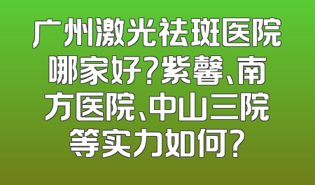 广州激光祛斑医院哪家好？紫馨、南方医院、中山三院等实力如何？
