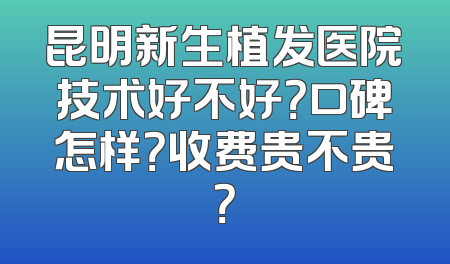 昆明新生植发医院技术好不好？口碑怎样？收费贵不贵？