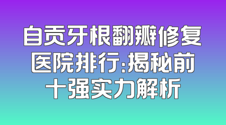 自贡牙根翻瓣修复医院排行：揭秘前十强实力解析