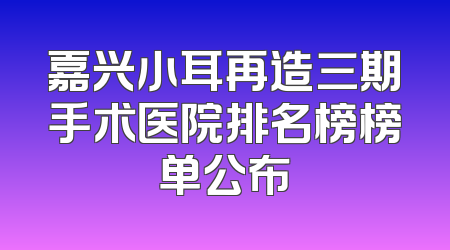 嘉兴小耳再造三期手术医院排名榜榜单公布