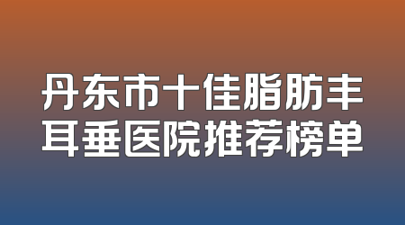 丹东市十佳脂肪丰耳垂医院推荐榜单