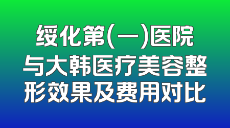 绥化第（一）医院与大韩医疗美容整形效果及费用对比