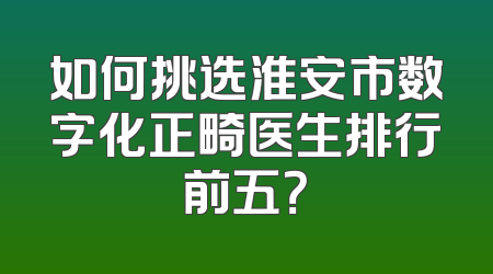 如何挑选淮安市数字化正畸医生排行前五？