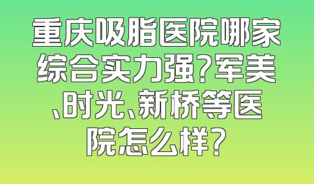 重庆吸脂医院哪家综合实力强？军美、时光、新桥等医院怎么样？
