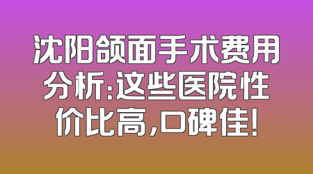 沈阳颌面手术费用分析：这些医院性价比高，口碑佳！