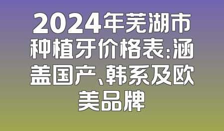 2024年芜湖市种植牙价格表：涵盖国产、韩系及欧美品牌