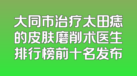 大同市治疗太田痣的皮肤磨削术医生排行榜前十名发布