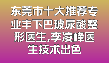 东莞市十大推荐专业丰下巴玻尿酸整形医生，李凌峰医生技术出色