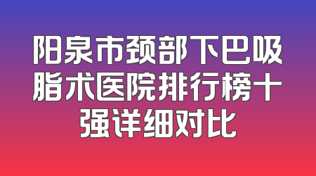 阳泉市颈部下巴吸脂术医院排行榜十强详细对比