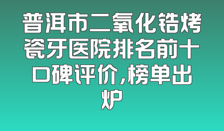 普洱市二氧化锆烤瓷牙医院排名前十口碑评价，榜单出炉