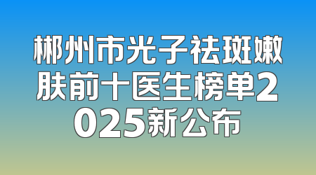 郴州市光子祛斑嫩肤前十医生榜单2025新公布