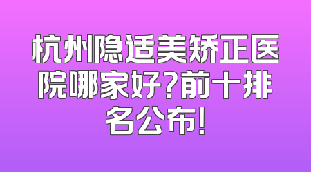杭州隐适美矫正医院哪家好？前十排名公布！