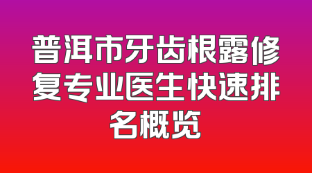 普洱市牙齿根露修复专业医生快速排名概览