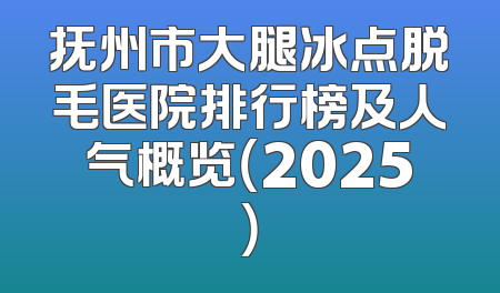 抚州市大腿冰点脱毛医院排行榜及人气概览（2025）