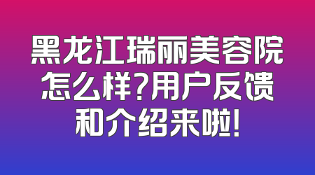 黑龙江瑞丽美容院怎么样？用户反馈和介绍来啦！