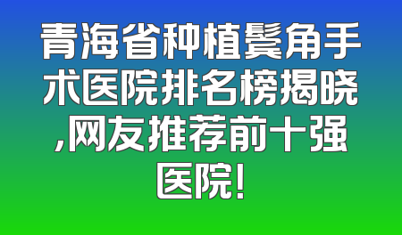 青海省种植鬓角手术医院排名榜揭晓，网友推荐前十强医院！