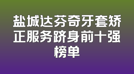 盐城达芬奇牙套矫正服务跻身前十强榜单